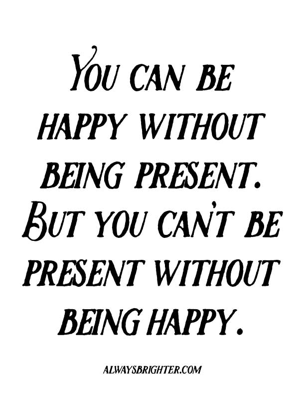 WHY BEING PRESENT BEATS THE PANTS OFF OF BEING HAPPY: You can be happy without being present, but you can't be present without being happy.